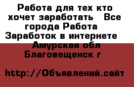 Работа для тех кто хочет заработать - Все города Работа » Заработок в интернете   . Амурская обл.,Благовещенск г.